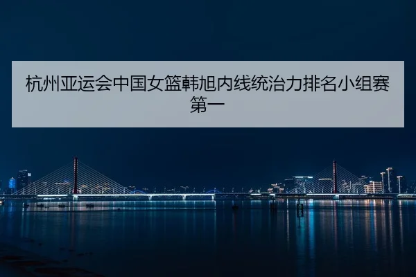 杭州亚运会中国女篮韩旭内线统治力排名小组赛第一