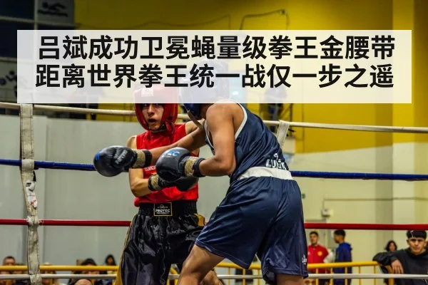 吕斌成功卫冕蝇量级拳王金腰带距离世界拳王统一战仅一步之遥